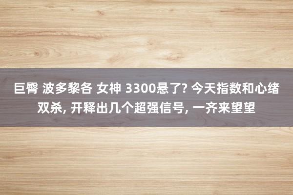 巨臀 波多黎各 女神 3300悬了? 今天指数和心绪双杀， 开释出几个超强信号， 一齐来望望