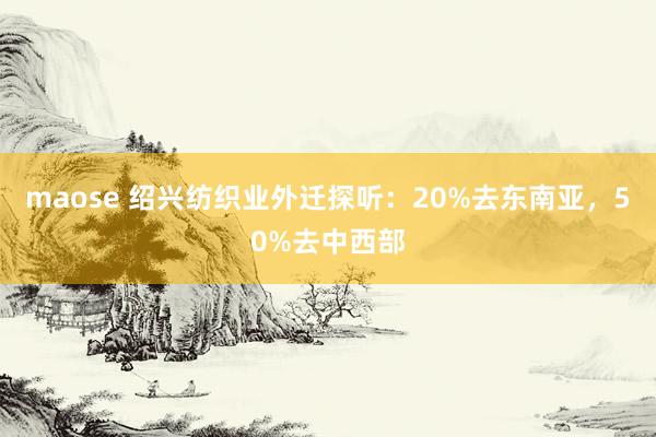 maose 绍兴纺织业外迁探听：20%去东南亚，50%去中西部