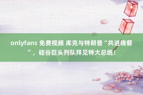 onlyfans 免费视频 库克与特朗普“共进晚餐”，硅谷巨头列队拜见特大总统！