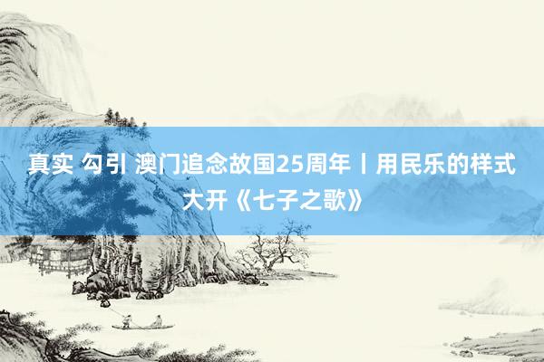 真实 勾引 澳门追念故国25周年丨用民乐的样式大开《七子之歌》