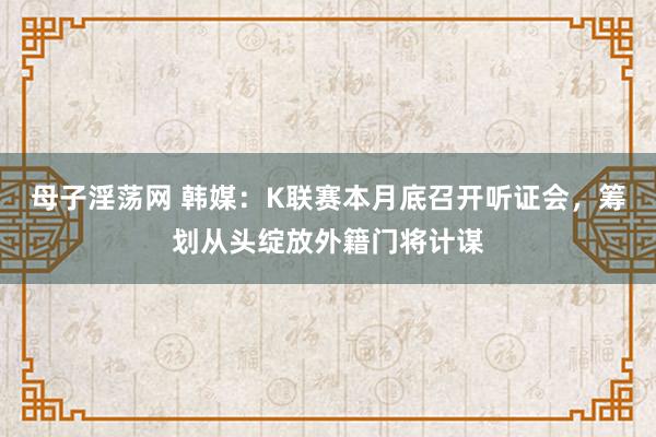 母子淫荡网 韩媒：K联赛本月底召开听证会，筹划从头绽放外籍门将计谋