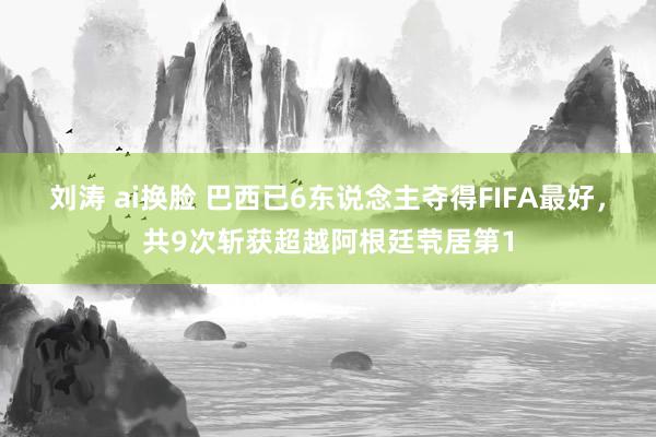 刘涛 ai换脸 巴西已6东说念主夺得FIFA最好，共9次斩获超越阿根廷茕居第1