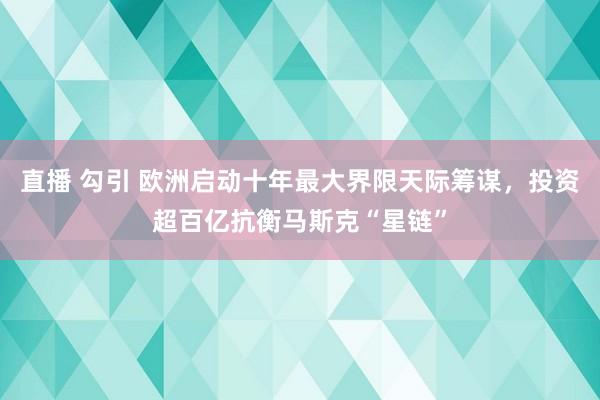 直播 勾引 欧洲启动十年最大界限天际筹谋，投资超百亿抗衡马斯克“星链”