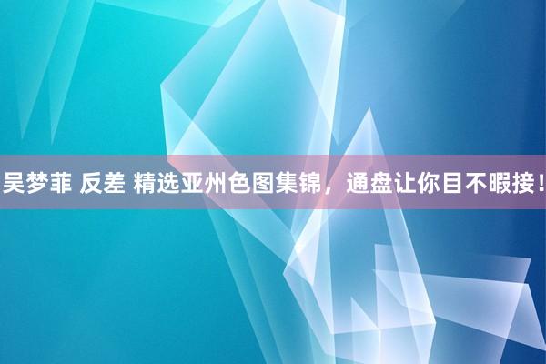 吴梦菲 反差 精选亚州色图集锦，通盘让你目不暇接！