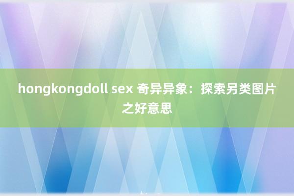 hongkongdoll sex 奇异异象：探索另类图片之好意思