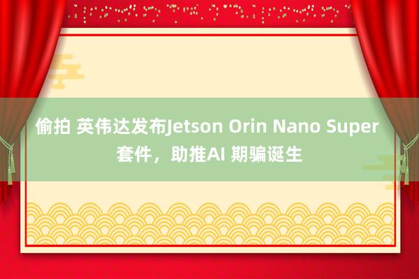 偷拍 英伟达发布Jetson Orin Nano Super 套件，助推AI 期骗诞生