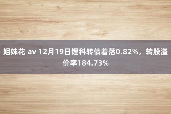 姐妹花 av 12月19日锂科转债着落0.82%，转股溢价率184.73%