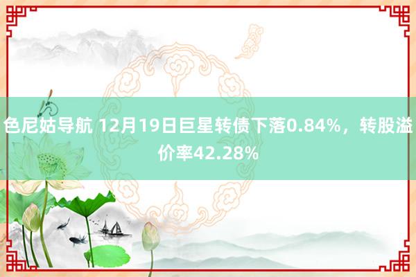 色尼姑导航 12月19日巨星转债下落0.84%，转股溢价率42.28%