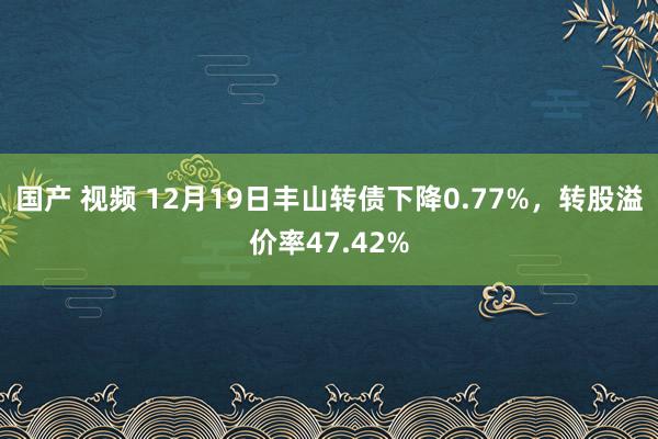 国产 视频 12月19日丰山转债下降0.77%，转股溢价率47.42%