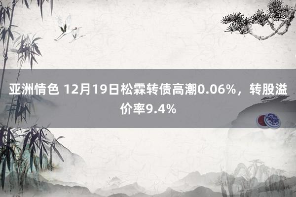 亚洲情色 12月19日松霖转债高潮0.06%，转股溢价率9.4%