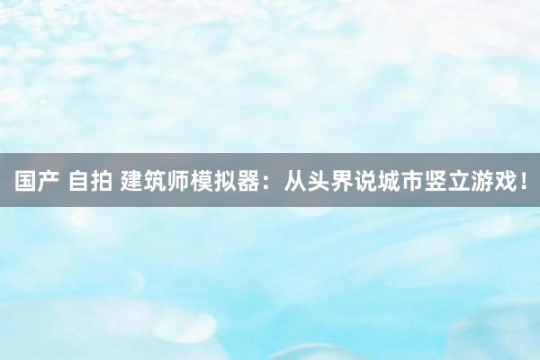 国产 自拍 建筑师模拟器：从头界说城市竖立游戏！