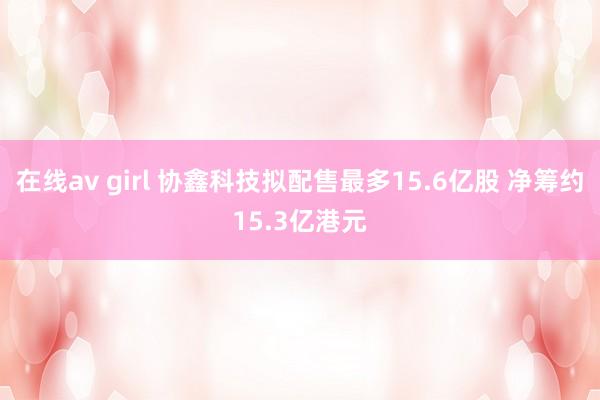 在线av girl 协鑫科技拟配售最多15.6亿股 净筹约15.3亿港元