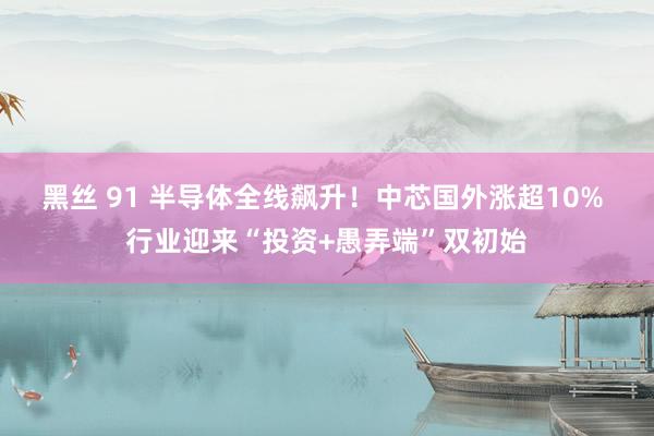 黑丝 91 半导体全线飙升！中芯国外涨超10% 行业迎来“投资+愚弄端”双初始