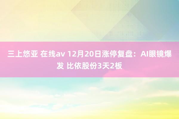 三上悠亚 在线av 12月20日涨停复盘：AI眼镜爆发 比依股份3天2板