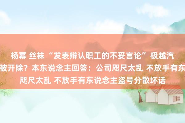 杨幂 丝袜 “发表辩认职工的不妥言论” 极越汽车公关厚爱东说念主被开除？本东说念主回答：公司咫尺太乱 不放手有东说念主盗号分散坏话