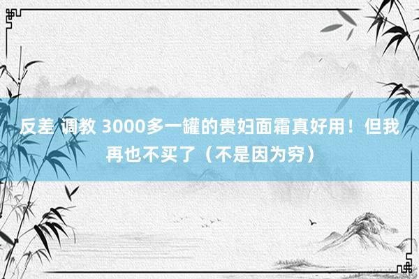 反差 调教 3000多一罐的贵妇面霜真好用！但我再也不买了（不是因为穷）