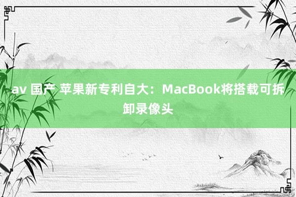 av 国产 苹果新专利自大：MacBook将搭载可拆卸录像头