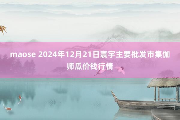 maose 2024年12月21日寰宇主要批发市集伽师瓜价钱行情