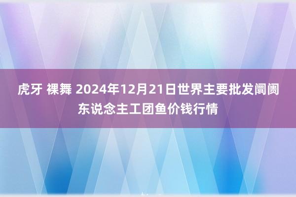 虎牙 裸舞 2024年12月21日世界主要批发阛阓东说念主工团鱼价钱行情