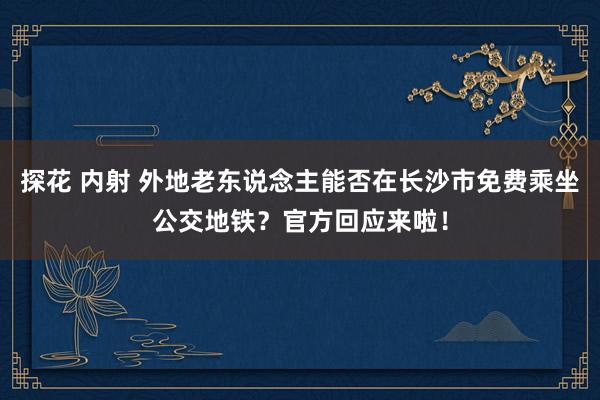 探花 内射 外地老东说念主能否在长沙市免费乘坐公交地铁？官方回应来啦！