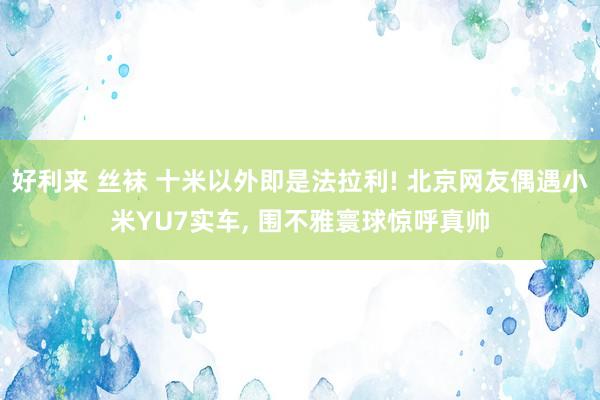 好利来 丝袜 十米以外即是法拉利! 北京网友偶遇小米YU7实车, 围不雅寰球惊呼真帅