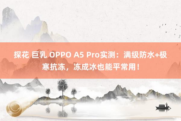 探花 巨乳 OPPO A5 Pro实测：满级防水+极寒抗冻，冻成冰也能平常用！