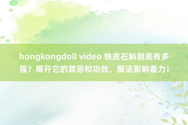 hongkongdoll video 铁皮石斛到底有多强？揭开它的禁忌和功效，服法影响着力！