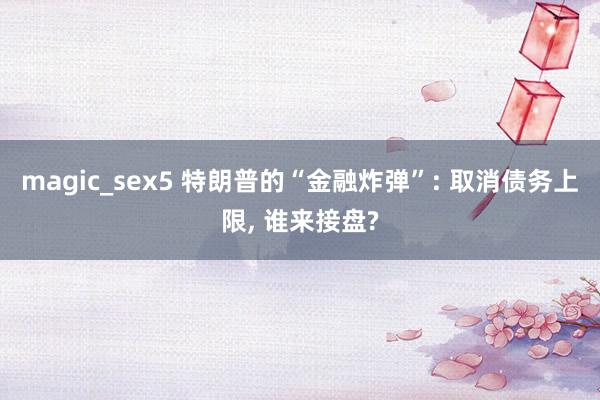 magic_sex5 特朗普的“金融炸弹”: 取消债务上限, 谁来接盘?