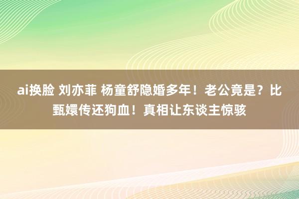 ai换脸 刘亦菲 杨童舒隐婚多年！老公竟是？比甄嬛传还狗血！真相让东谈主惊骇