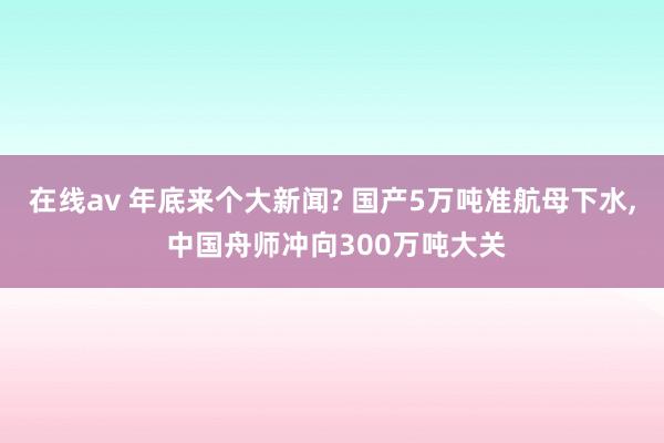 在线av 年底来个大新闻? 国产5万吨准航母下水, 中国舟师冲向300万吨大关