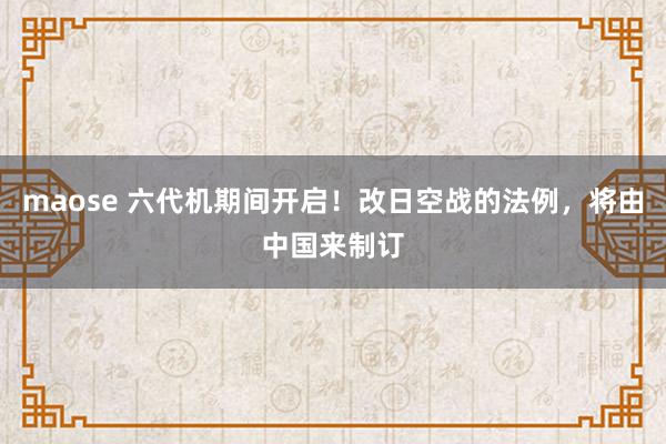 maose 六代机期间开启！改日空战的法例，将由中国来制订