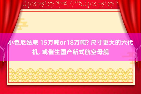 小色尼姑庵 15万吨or18万吨? 尺寸更大的六代机， 或催生国产新式航空母舰