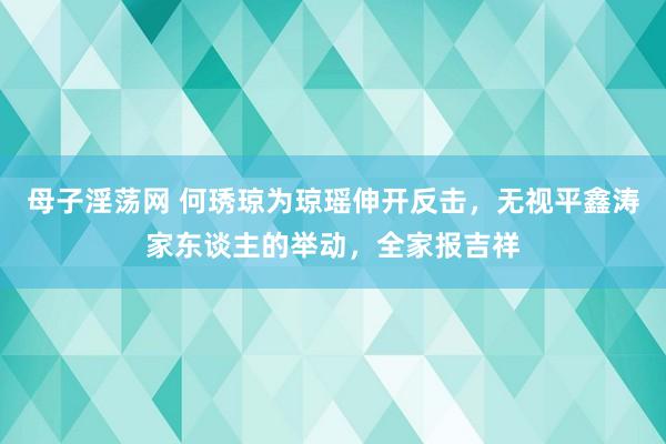 母子淫荡网 何琇琼为琼瑶伸开反击，无视平鑫涛家东谈主的举动，全家报吉祥