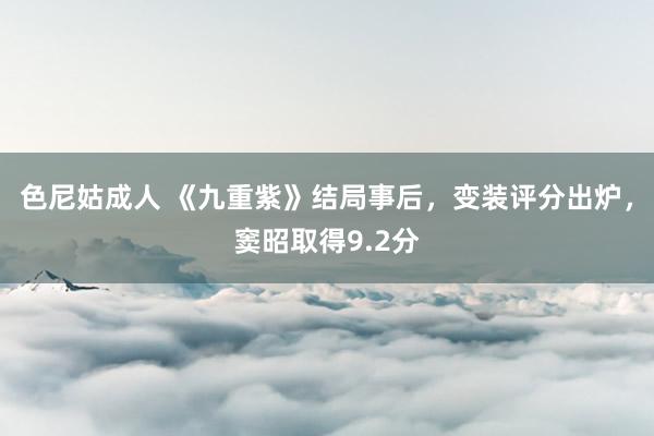 色尼姑成人 《九重紫》结局事后，变装评分出炉，窦昭取得9.2分