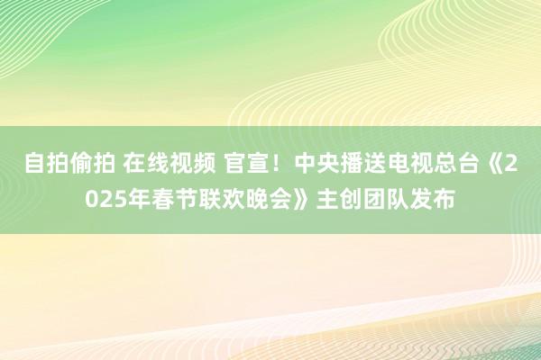 自拍偷拍 在线视频 官宣！中央播送电视总台《2025年春节联欢晚会》主创团队发布