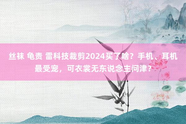 丝袜 龟责 雷科技裁剪2024买了啥？手机、耳机最受宠，可衣裳无东说念主问津？