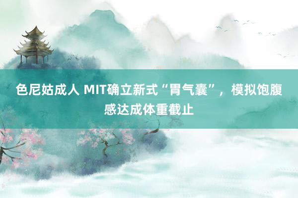 色尼姑成人 MIT确立新式“胃气囊”，模拟饱腹感达成体重截止