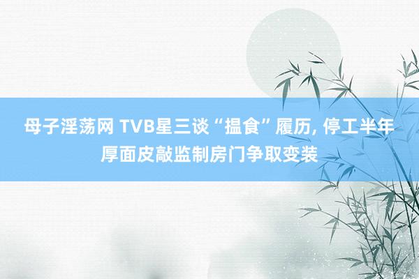 母子淫荡网 TVB星三谈“揾食”履历, 停工半年厚面皮敲监制房门争取变装