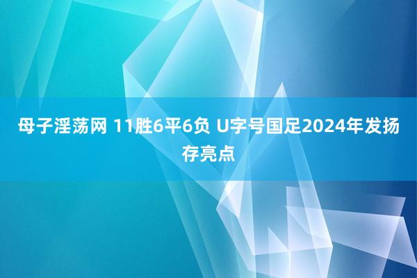 母子淫荡网 11胜6平6负 U字号国足2024年发扬存亮点