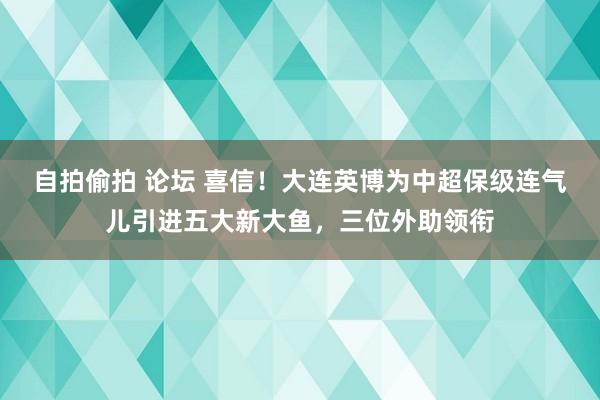 自拍偷拍 论坛 喜信！大连英博为中超保级连气儿引进五大新大鱼，三位外助领衔