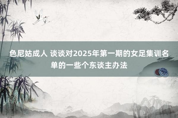 色尼姑成人 谈谈对2025年第一期的女足集训名单的一些个东谈主办法