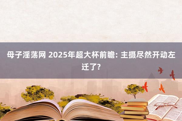 母子淫荡网 2025年超大杯前瞻: 主摄尽然开动左迁了?