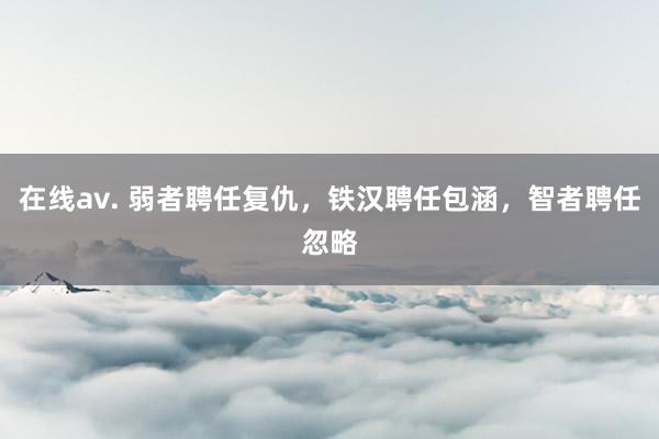 在线av. 弱者聘任复仇，铁汉聘任包涵，智者聘任忽略