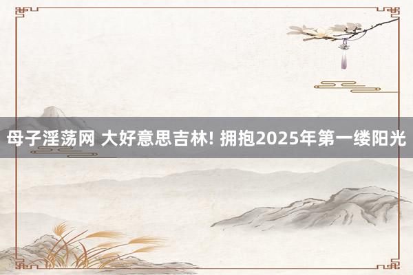 母子淫荡网 大好意思吉林! 拥抱2025年第一缕阳光