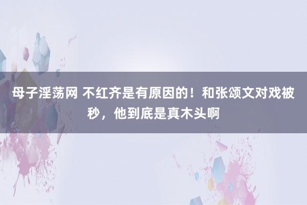 母子淫荡网 不红齐是有原因的！和张颂文对戏被秒，他到底是真木头啊