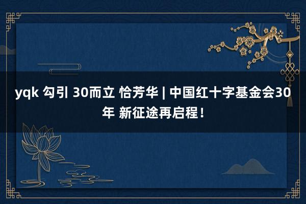 yqk 勾引 30而立 恰芳华 | 中国红十字基金会30年 新征途再启程！