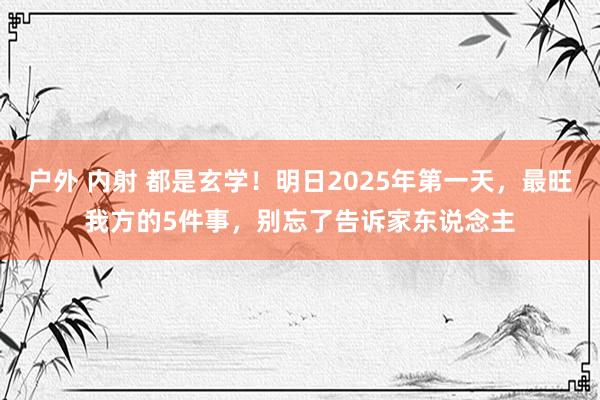 户外 内射 都是玄学！明日2025年第一天，最旺我方的5件事，别忘了告诉家东说念主