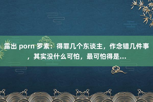 露出 porn 罗素：得罪几个东谈主，作念错几件事，其实没什么可怕，最可怕得是...