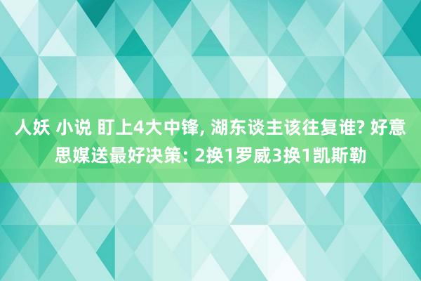 人妖 小说 盯上4大中锋， 湖东谈主该往复谁? 好意思媒送最好决策: 2换1罗威3换1凯斯勒