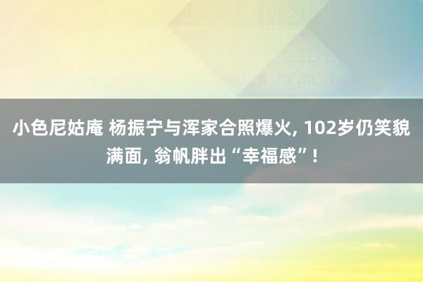 小色尼姑庵 杨振宁与浑家合照爆火， 102岁仍笑貌满面， 翁帆胖出“幸福感”!